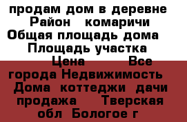 продам дом в деревне  › Район ­ комаричи › Общая площадь дома ­ 52 › Площадь участка ­ 2 705 › Цена ­ 450 - Все города Недвижимость » Дома, коттеджи, дачи продажа   . Тверская обл.,Бологое г.